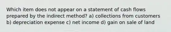 Which item does not appear on a statement of cash flows prepared by the indirect method? a) collections from customers b) depreciation expense c) net income d) gain on sale of land