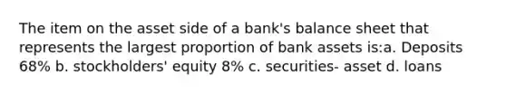 The item on the asset side of a bank's balance sheet that represents the largest proportion of bank assets is:a. Deposits 68% b. stockholders' equity 8% c. securities- asset d. loans