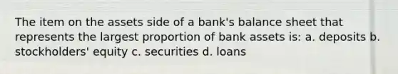 The item on the assets side of a bank's balance sheet that represents the largest proportion of bank assets is: a. deposits b. stockholders' equity c. securities d. loans