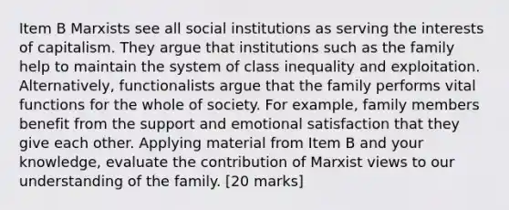 Item B Marxists see all social institutions as serving the interests of capitalism. They argue that institutions such as the family help to maintain the system of class inequality and exploitation. Alternatively, functionalists argue that the family performs vital functions for the whole of society. For example, family members benefit from the support and emotional satisfaction that they give each other. Applying material from Item B and your knowledge, evaluate the contribution of Marxist views to our understanding of the family. [20 marks]