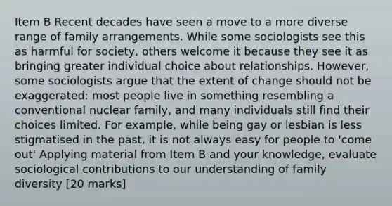 Item B Recent decades have seen a move to a more diverse range of family arrangements. While some sociologists see this as harmful for society, others welcome it because they see it as bringing greater individual choice about relationships. However, some sociologists argue that the extent of change should not be exaggerated: most people live in something resembling a conventional nuclear family, and many individuals still find their choices limited. For example, while being gay or lesbian is less stigmatised in the past, it is not always easy for people to 'come out' Applying material from Item B and your knowledge, evaluate sociological contributions to our understanding of family diversity [20 marks]