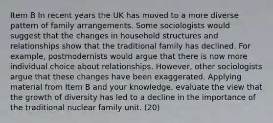 Item B In recent years the UK has moved to a more diverse pattern of family arrangements. Some sociologists would suggest that the changes in household structures and relationships show that the traditional family has declined. For example, postmodernists would argue that there is now more individual choice about relationships. However, other sociologists argue that these changes have been exaggerated. Applying material from Item B and your knowledge, evaluate the view that the growth of diversity has led to a decline in the importance of the traditional nuclear family unit. (20)