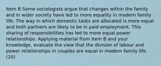 Item B Some sociologists argue that changes within the family and in wider society have led to more equality in modern family life. The way in which domestic tasks are allocated is more equal and both partners are likely to be in paid employment. This sharing of responsibilities has led to more equal power relationships. Applying material from Item B and your knowledge, evaluate the view that the division of labour and power relationships in couples are equal in modern family life. (20)