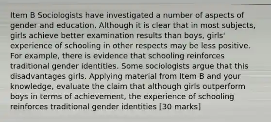 Item B Sociologists have investigated a number of aspects of gender and education. Although it is clear that in most subjects, girls achieve better examination results than boys, girls' experience of schooling in other respects may be less positive. For example, there is evidence that schooling reinforces traditional gender identities. Some sociologists argue that this disadvantages girls. Applying material from Item B and your knowledge, evaluate the claim that although girls outperform boys in terms of achievement, the experience of schooling reinforces traditional gender identities [30 marks]