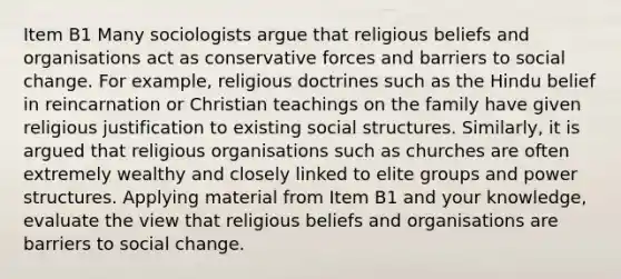 Item B1 Many sociologists argue that religious beliefs and organisations act as conservative forces and barriers to social change. For example, religious doctrines such as the Hindu belief in reincarnation or Christian teachings on the family have given religious justification to existing social structures. Similarly, it is argued that religious organisations such as churches are often extremely wealthy and closely linked to elite groups and power structures. Applying material from Item B1 and your knowledge, evaluate the view that religious beliefs and organisations are barriers to social change.