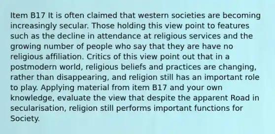 Item B17 It is often claimed that western societies are becoming increasingly secular. Those holding this view point to features such as the decline in attendance at religious services and the growing number of people who say that they are have no religious affiliation. Critics of this view point out that in a postmodern world, religious beliefs and practices are changing, rather than disappearing, and religion still has an important role to play. Applying material from item B17 and your own knowledge, evaluate the view that despite the apparent Road in secularisation, religion still performs important functions for Society.