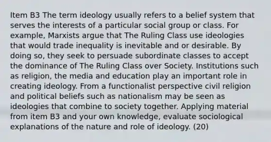 Item B3 The term ideology usually refers to a belief system that serves the interests of a particular social group or class. For example, Marxists argue that The Ruling Class use ideologies that would trade inequality is inevitable and or desirable. By doing so, they seek to persuade subordinate classes to accept the dominance of The Ruling Class over Society. Institutions such as religion, the media and education play an important role in creating ideology. From a functionalist perspective civil religion and political beliefs such as nationalism may be seen as ideologies that combine to society together. Applying material from item B3 and your own knowledge, evaluate sociological explanations of the nature and role of ideology. (20)