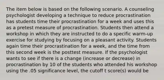 The item below is based on the following scenario. A counseling psychologist developing a technique to reduce procrastination has students time their procrastination for a week and uses this as a pretest measure of procrastination. Students then attend a workshop in which they are instructed to do a specific warm-up exercise for studying by focusing on a pleasant activity. Students again time their procrastination for a week, and the time from this second week is the posttest measure. If the psychologist wants to see if there is a change (increase or decrease) in procrastination by 10 of the students who attended his workshop using the .05 significance level, the cutoff t score(s) would be