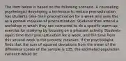 The item below is based on the following scenario. A counseling psychologist developing a technique to reduce procrastination has students time their procrastination for a week and uses this as a pretest measure of procrastination. Students then attend a workshop in which they are instructed to do a specific warm-up exercise for studying by focusing on a pleasant activity. Students again time their procrastination for a week, and the time from this second week is the posttest measure. If the psychologist finds that the sum of squared deviations from the mean of the difference scores of the sample is 135, the estimated population variance would be