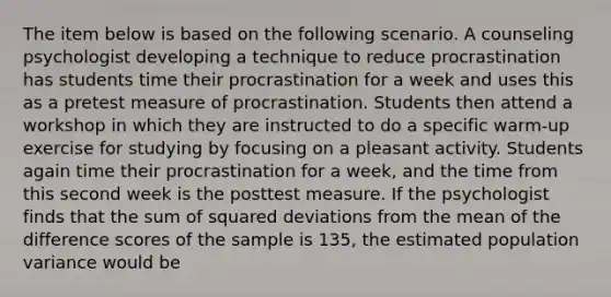 The item below is based on the following scenario. A counseling psychologist developing a technique to reduce procrastination has students time their procrastination for a week and uses this as a pretest measure of procrastination. Students then attend a workshop in which they are instructed to do a specific warm-up exercise for studying by focusing on a pleasant activity. Students again time their procrastination for a week, and the time from this second week is the posttest measure. If the psychologist finds that the sum of squared deviations from the mean of the difference scores of the sample is 135, the estimated population variance would be