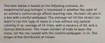 The item below is based on the following scenario. An experimental psychologist is interested in whether the color of an animal's surroundings affects learning rate. He tests 16 rats in a box with colorful wallpaper. The average rat (of this strain) can learn to run this type of maze in a box without any special coloring in an average of 25 trials, with a variance of 64, and a normal distribution. The mean number of trials to learn the maze, for the rats tested with the colorful wallpaper, is 11. The shape of the distribution of means