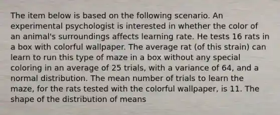 The item below is based on the following scenario. An experimental psychologist is interested in whether the color of an animal's surroundings affects learning rate. He tests 16 rats in a box with colorful wallpaper. The average rat (of this strain) can learn to run this type of maze in a box without any special coloring in an average of 25 trials, with a variance of 64, and a normal distribution. The mean number of trials to learn the maze, for the rats tested with the colorful wallpaper, is 11. The shape of the distribution of means