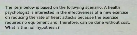 The item below is based on the following scenario. A health psychologist is interested in the effectiveness of a new exercise on reducing the rate of heart attacks because the exercise requires no equipment and, therefore, can be done without cost. What is the null hypothesis?