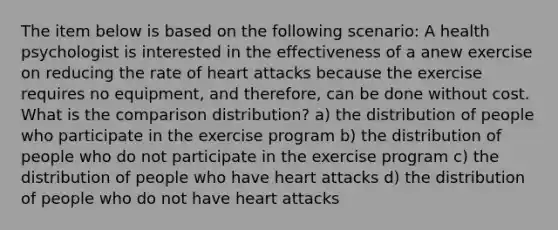 The item below is based on the following scenario: A health psychologist is interested in the effectiveness of a anew exercise on reducing the rate of heart attacks because the exercise requires no equipment, and therefore, can be done without cost. What is the comparison distribution? a) the distribution of people who participate in the exercise program b) the distribution of people who do not participate in the exercise program c) the distribution of people who have heart attacks d) the distribution of people who do not have heart attacks