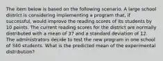 The item below is based on the following scenario. A large school district is considering implementing a program that, if successful, would improve the reading scores of its students by 10 points. The current reading scores for the district are normally distributed with a mean of 37 and a standard deviation of 12. The administrators decide to test the new program in one school of 340 students. What is the predicted mean of the experimental distribution?