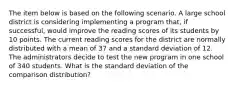 The item below is based on the following scenario. A large school district is considering implementing a program that, if successful, would improve the reading scores of its students by 10 points. The current reading scores for the district are normally distributed with a mean of 37 and a standard deviation of 12. The administrators decide to test the new program in one school of 340 students. What is the standard deviation of the comparison distribution?