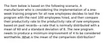 The item below is based on the following scenario. A manufacturer who is considering the implementation of a one-week training program for all new employees decides to test the program with the next 100 employees hired, and then compare their productivity rate to the productivity rate of new employees based on past records—a rate that is normally distributed with a mean of 60 and a standard deviation of 8. The new program needs to produce a minimum improvement of 4 to be considered worthwhile. What is the mean of the comparison distribution?