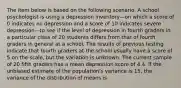 The item below is based on the following scenario. A school psychologist is using a depression inventory—on which a score of 0 indicates no depression and a score of 10 indicates severe depression—to see if the level of depression in fourth graders in a particular class of 20 students differs from that of fourth graders in general at a school. The results of previous testing indicate that fourth graders at the school usually have a score of 5 on the scale, but the variation is unknown. The current sample of 20 fifth graders has a mean depression score of 4.4. If the unbiased estimate of the population's variance is 15, the variance of the distribution of means is