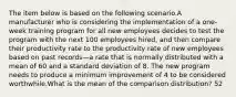 The item below is based on the following scenario.A manufacturer who is considering the implementation of a one-week training program for all new employees decides to test the program with the next 100 employees hired, and then compare their productivity rate to the productivity rate of new employees based on past records—a rate that is normally distributed with a mean of 60 and a standard deviation of 8. The new program needs to produce a minimum improvement of 4 to be considered worthwhile.What is the mean of the comparison distribution? 52