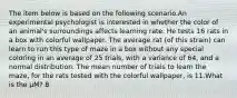 The item below is based on the following scenario.An experimental psychologist is interested in whether the color of an animal's surroundings affects learning rate. He tests 16 rats in a box with colorful wallpaper. The average rat (of this strain) can learn to run this type of maze in a box without any special coloring in an average of 25 trials, with a variance of 64, and a normal distribution. The mean number of trials to learn the maze, for the rats tested with the colorful wallpaper, is 11.What is the μM? 8