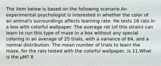 The item below is based on the following scenario.An experimental psychologist is interested in whether the color of an animal's surroundings affects learning rate. He tests 16 rats in a box with colorful wallpaper. The average rat (of this strain) can learn to run this type of maze in a box without any special coloring in an average of 25 trials, with a variance of 64, and a normal distribution. The mean number of trials to learn the maze, for the rats tested with the colorful wallpaper, is 11.What is the μM? 8