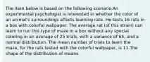 The item below is based on the following scenario.An experimental psychologist is interested in whether the color of an animal's surroundings affects learning rate. He tests 16 rats in a box with colorful wallpaper. The average rat (of this strain) can learn to run this type of maze in a box without any special coloring in an average of 25 trials, with a variance of 64, and a normal distribution. The mean number of trials to learn the maze, for the rats tested with the colorful wallpaper, is 11.The shape of the distribution of means