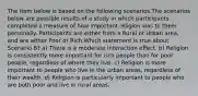 The item below is based on the following scenarios.The scenarios below are possible results of a study in which participants completed a measure of how important religion was to them personally. Participants are either from a Rural or Urban area, and are either Poor or Rich.Which statement is true about Scenario B? a) There is a moderate interaction effect. b) Religion is consistently more important for rich people than for poor people, regardless of where they live. c) Religion is more important to people who live in the urban areas, regardless of their wealth. d) Religion is particularly important to people who are both poor and live in rural areas.