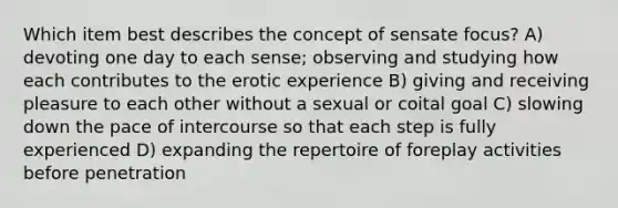 Which item best describes the concept of sensate focus? A) devoting one day to each sense; observing and studying how each contributes to the erotic experience B) giving and receiving pleasure to each other without a sexual or coital goal C) slowing down the pace of intercourse so that each step is fully experienced D) expanding the repertoire of foreplay activities before penetration