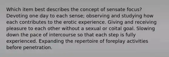 Which item best describes the concept of sensate focus? Devoting one day to each sense; observing and studying how each contributes to the erotic experience. Giving and receiving pleasure to each other without a sexual or coital goal. Slowing down the pace of intercourse so that each step is fully experienced. Expanding the repertoire of foreplay activities before penetration.