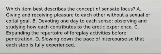 Which item best describes the concept of sensate focus? A. Giving and receiving pleasure to each other without a sexual or coital goal. B. Devoting one day to each sense; observing and studying how each contributes to the erotic experience. C. Expanding the repertoire of foreplay activities before penetration. D. Slowing down the pace of intercourse so that each step is fully experienced.