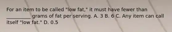 For an item to be called "low fat," it must have fewer than __________ grams of fat per serving. A. 3 B. 6 C. Any item can call itself "low fat." D. 0.5