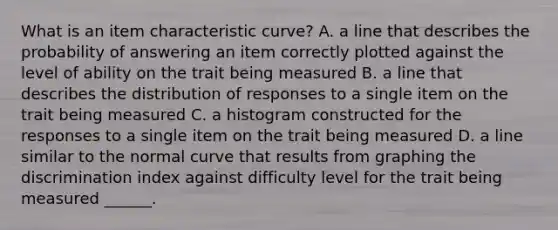 What is an item characteristic curve? A. a line that describes the probability of answering an item correctly plotted against the level of ability on the trait being measured B. a line that describes the distribution of responses to a single item on the trait being measured C. a histogram constructed for the responses to a single item on the trait being measured D. a line similar to the normal curve that results from graphing the discrimination index against difficulty level for the trait being measured ______.