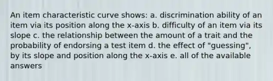 An item characteristic curve shows: a. discrimination ability of an item via its position along the x-axis b. difficulty of an item via its slope c. the relationship between the amount of a trait and the probability of endorsing a test item d. the effect of "guessing", by its slope and position along the x-axis e. all of the available answers