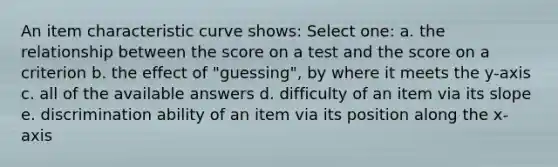 An item characteristic curve shows: Select one: a. the relationship between the score on a test and the score on a criterion b. the effect of "guessing", by where it meets the y-axis c. all of the available answers d. difficulty of an item via its slope e. discrimination ability of an item via its position along the x-axis