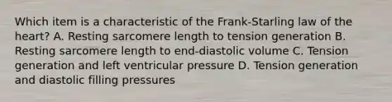 Which item is a characteristic of the Frank-Starling law of the heart? A. Resting sarcomere length to tension generation B. Resting sarcomere length to end-diastolic volume C. Tension generation and left ventricular pressure D. Tension generation and diastolic filling pressures