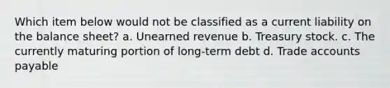 Which item below would not be classified as a current liability on the balance sheet? a. Unearned revenue b. Treasury stock. c. The currently maturing portion of long-term debt d. Trade accounts payable