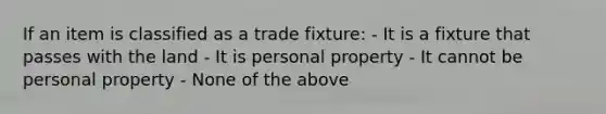 If an item is classified as a trade fixture: - It is a fixture that passes with the land - It is personal property - It cannot be personal property - None of the above