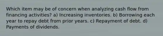 Which item may be of concern when analyzing cash flow from financing activities? a) Increasing inventories. b) Borrowing each year to repay debt from prior years. c) Repayment of debt. d) Payments of dividends.