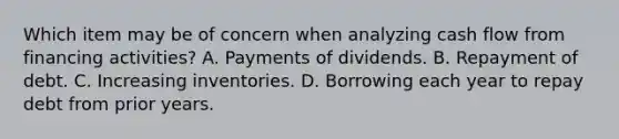 Which item may be of concern when analyzing cash flow from financing activities? A. Payments of dividends. B. Repayment of debt. C. Increasing inventories. D. Borrowing each year to repay debt from prior years.