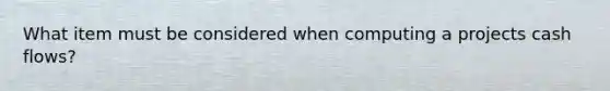What item must be considered when computing a projects cash flows?