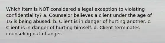 Which item is NOT considered a legal exception to violating confidentiality? a. Counselor believes a client under the age of 16 is being abused. b. Client is in danger of hurting another. c. Client is in danger of hurting himself. d. Client terminates counseling out of anger.