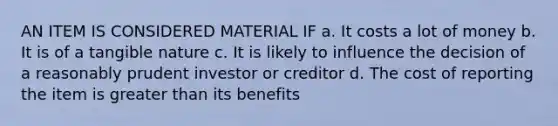 AN ITEM IS CONSIDERED MATERIAL IF a. It costs a lot of money b. It is of a tangible nature c. It is likely to influence the decision of a reasonably prudent investor or creditor d. The cost of reporting the item is greater than its benefits