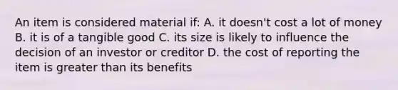 An item is considered material if: A. it doesn't cost a lot of money B. it is of a tangible good C. its size is likely to influence the decision of an investor or creditor D. the cost of reporting the item is greater than its benefits