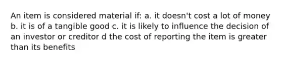 An item is considered material if: a. it doesn't cost a lot of money b. it is of a tangible good c. it is likely to influence the decision of an investor or creditor d the cost of reporting the item is <a href='https://www.questionai.com/knowledge/ktgHnBD4o3-greater-than' class='anchor-knowledge'>greater than</a> its benefits