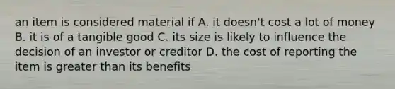 an item is considered material if A. it doesn't cost a lot of money B. it is of a tangible good C. its size is likely to influence the decision of an investor or creditor D. the cost of reporting the item is greater than its benefits