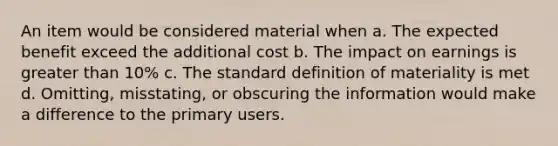 An item would be considered material when a. The expected benefit exceed the additional cost b. The impact on earnings is greater than 10% c. The standard definition of materiality is met d. Omitting, misstating, or obscuring the information would make a difference to the primary users.