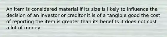 An item is considered material if its size is likely to influence the decision of an investor or creditor it is of a tangible good the cost of reporting the item is greater than its benefits it does not cost a lot of money