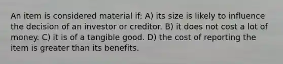 An item is considered material if: A) its size is likely to influence the decision of an investor or creditor. B) it does not cost a lot of money. C) it is of a tangible good. D) the cost of reporting the item is <a href='https://www.questionai.com/knowledge/ktgHnBD4o3-greater-than' class='anchor-knowledge'>greater than</a> its benefits.