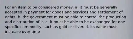 For an item to be considered money: a. it must be generally accepted in payment for goods and services and settlement of debts. b. the government must be able to control the production and distribution of it. c. it must be able to be exchanged for one specific commodity, such as gold or silver. d. its value must increase over time