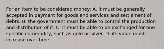 For an item to be considered money: A. it must be generally accepted in payment for goods and services and settlement of debts. B. the government must be able to control the production and distribution of it. C. it must be able to be exchanged for one specific commodity, such as gold or silver. D. its value must increase over time.